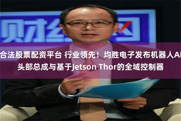 合法股票配资平台 行业领先！均胜电子发布机器人AI头部总成与基于Jetson Thor的全域控制器