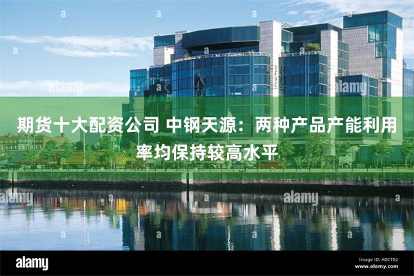 期货十大配资公司 中钢天源：两种产品产能利用率均保持较高水平