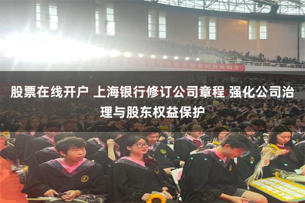 股票在线开户 上海银行修订公司章程 强化公司治理与股东权益保护