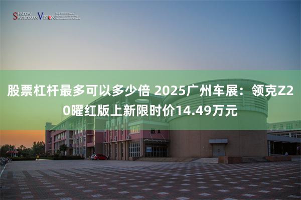股票杠杆最多可以多少倍 2025广州车展：领克Z20曜红版上新限时价14.49万元