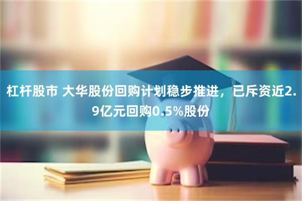 杠杆股市 大华股份回购计划稳步推进，已斥资近2.9亿元回购0.5%股份