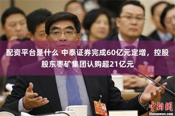 配资平台是什么 中泰证券完成60亿元定增，控股股东枣矿集团认购超21亿元
