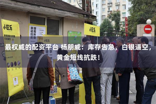 最权威的配资平台 杨朋威：库存告急，白银逼空，黄金短线抗跌！