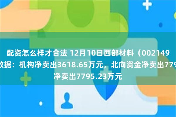 配资怎么样才合法 12月10日西部材料（002149）龙虎榜数据：机构净卖出3618.65万元，北向资金净卖出7795.23万元