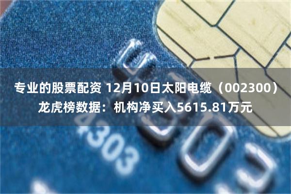 专业的股票配资 12月10日太阳电缆（002300）龙虎榜数据：机构净买入5615.81万元