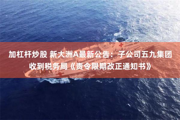 加杠杆炒股 新大洲A最新公告：子公司五九集团收到税务局《责令限期改正通知书》