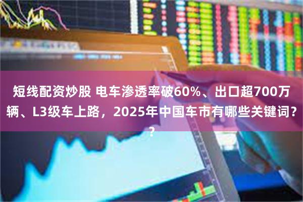 短线配资炒股 电车渗透率破60%、出口超700万辆、L3级车上路，2025年中国车市有哪些关键词？
