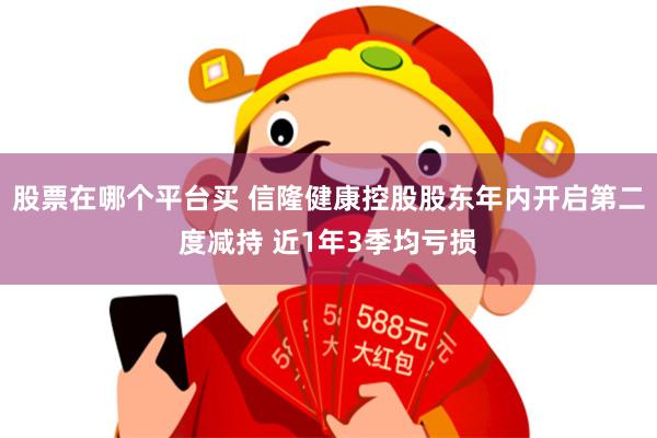 股票在哪个平台买 信隆健康控股股东年内开启第二度减持 近1年3季均亏损