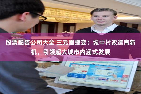 股票配资公司大全 三元里蝶变：城中村改造育新机，引领超大城市内涵式发展