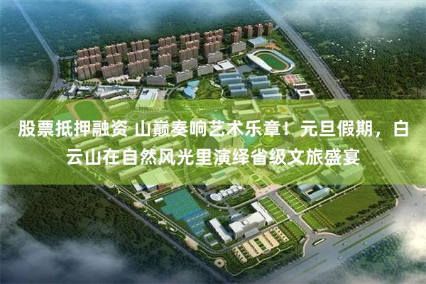 股票抵押融资 山巅奏响艺术乐章！元旦假期，白云山在自然风光里演绎省级文旅盛宴