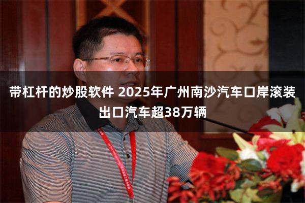 带杠杆的炒股软件 2025年广州南沙汽车口岸滚装出口汽车超38万辆