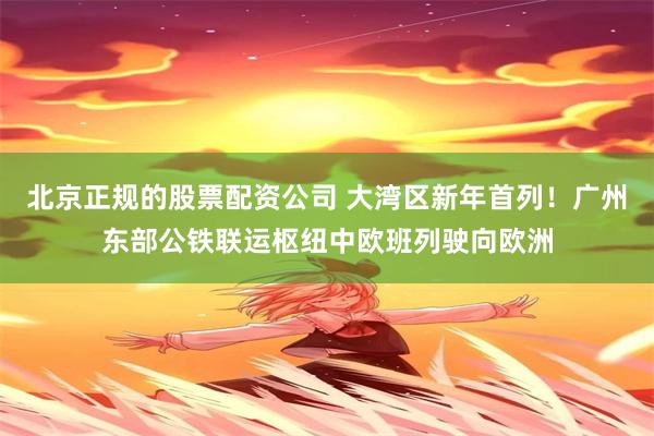 北京正规的股票配资公司 大湾区新年首列！广州东部公铁联运枢纽中欧班列驶向欧洲