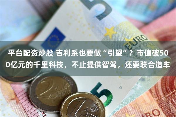 平台配资炒股 吉利系也要做“引望”？市值破500亿元的千里科技，不止提供智驾，还要联合造车