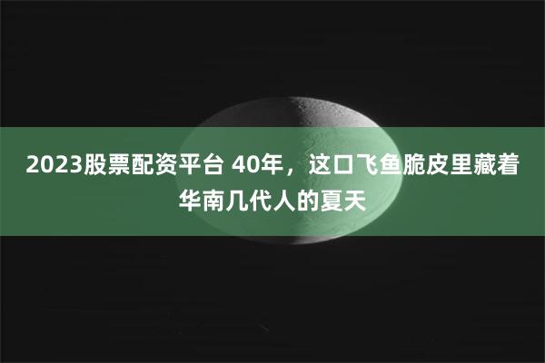 2023股票配资平台 40年，这口飞鱼脆皮里藏着华南几代人的夏天