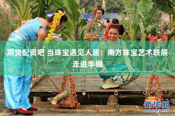 期货配资吧 当珠宝遇见人居：南方珠宝艺术联展走进华樾