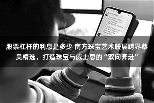 股票杠杆的利息是多少 南方珠宝艺术联展跨界蔡昊精选，打造珠宝与威士忌的“双向奔赴”