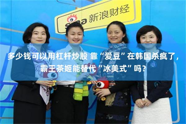 多少钱可以用杠杆炒股 靠“爱豆”在韩国杀疯了，霸王茶姬能替代“冰美式”吗？