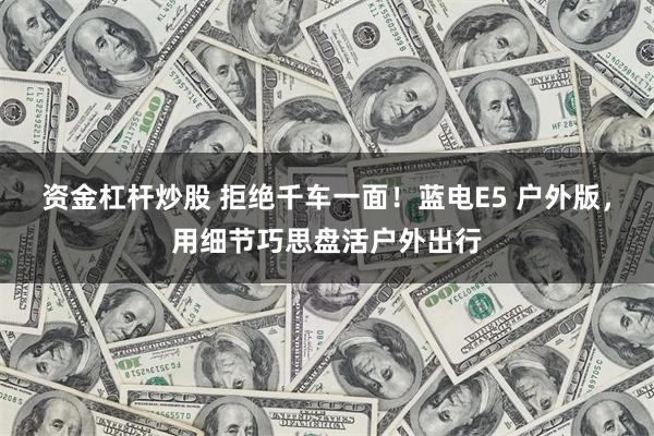 资金杠杆炒股 拒绝千车一面！蓝电E5 户外版，用细节巧思盘活户外出行