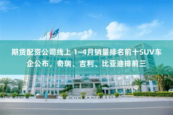 期货配资公司线上 1~4月销量排名前十SUV车企公布，奇瑞、吉利、比亚迪排前三