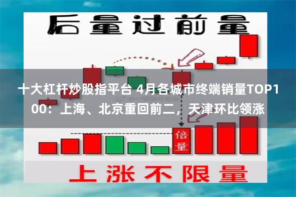 十大杠杆炒股指平台 4月各城市终端销量TOP100：上海、北京重回前二，天津环比领涨