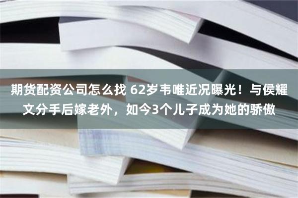 期货配资公司怎么找 62岁韦唯近况曝光！与侯耀文分手后嫁老外，如今3个儿子成为她的骄傲