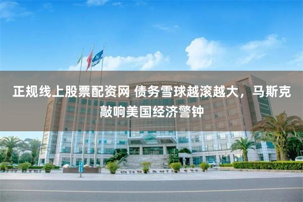 正规线上股票配资网 债务雪球越滚越大，马斯克敲响美国经济警钟