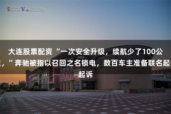 大连股票配资 “一次安全升级，续航少了100公里，”奔驰被指以召回之名锁电，数百车主准备联名起诉