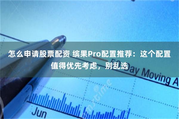 怎么申请股票配资 缤果Pro配置推荐：这个配置值得优先考虑，别乱选