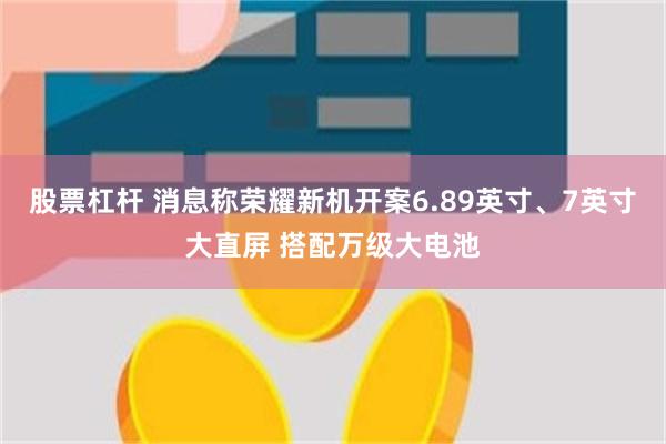 股票杠杆 消息称荣耀新机开案6.89英寸、7英寸大直屏 搭配万级大电池