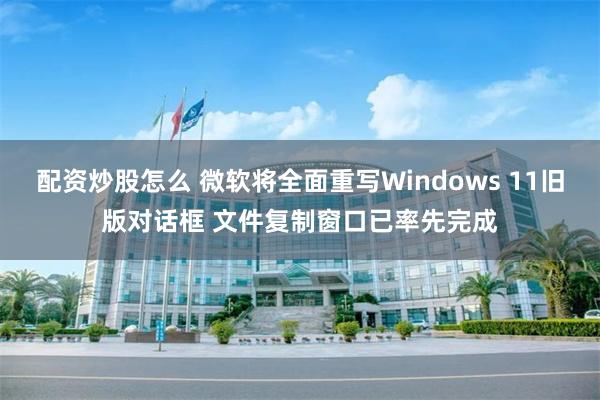 配资炒股怎么 微软将全面重写Windows 11旧版对话框 文件复制窗口已率先完成
