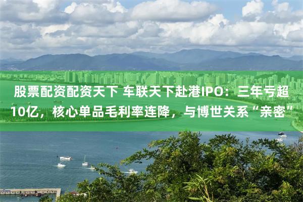 股票配资配资天下 车联天下赴港IPO：三年亏超10亿，核心单品毛利率连降，与博世关系“亲密”
