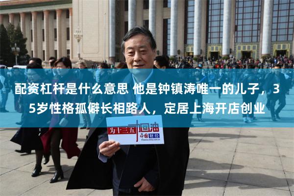 配资杠杆是什么意思 他是钟镇涛唯一的儿子，35岁性格孤僻长相路人，定居上海开店创业