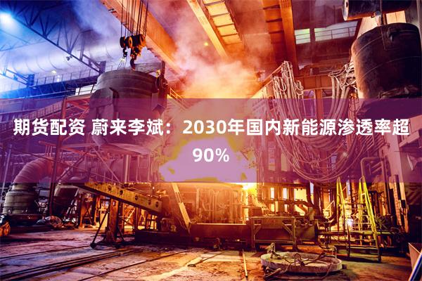 期货配资 蔚来李斌：2030年国内新能源渗透率超90%