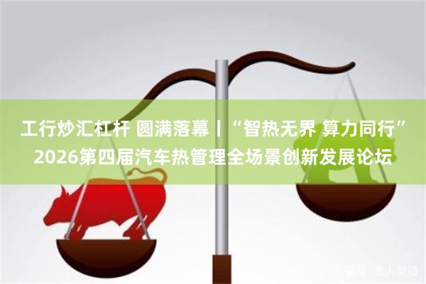 工行炒汇杠杆 圆满落幕丨“智热无界 算力同行”2026第四届汽车热管理全场景创新发展论坛