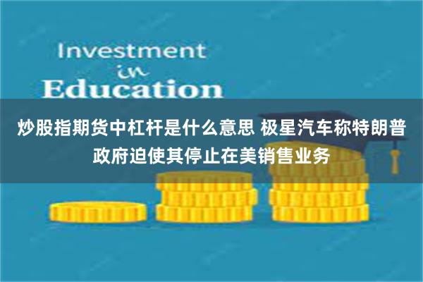 炒股指期货中杠杆是什么意思 极星汽车称特朗普政府迫使其停止在美销售业务