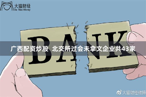 广西配资炒股  北交所过会未拿文企业共43家