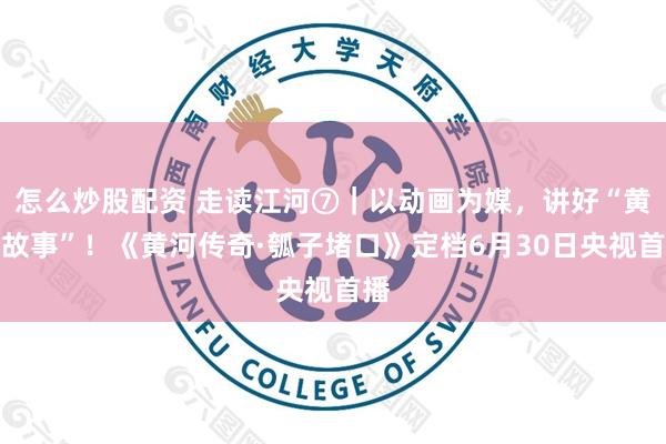怎么炒股配资 走读江河⑦｜以动画为媒，讲好“黄河故事”！《黄河传奇·瓠子堵口》定档6月30日央视首播