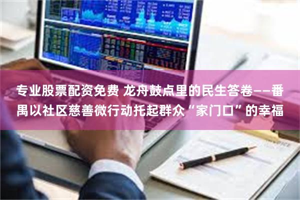 专业股票配资免费 龙舟鼓点里的民生答卷——番禺以社区慈善微行动托起群众“家门口”的幸福