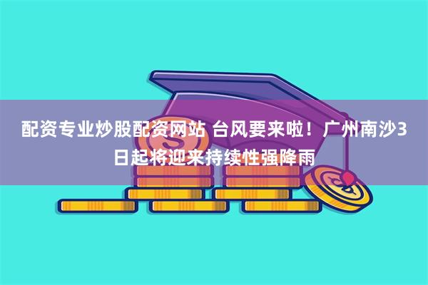 配资专业炒股配资网站 台风要来啦!广州南沙3日起将迎来持续性强降雨