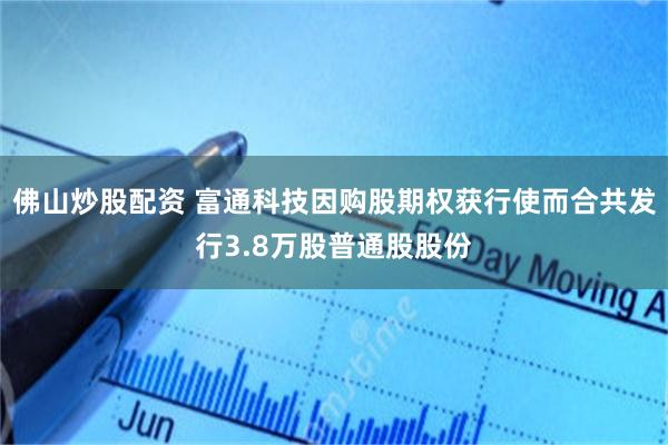 佛山炒股配资 富通科技因购股期权获行使而合共发行3.8万股普通股股份