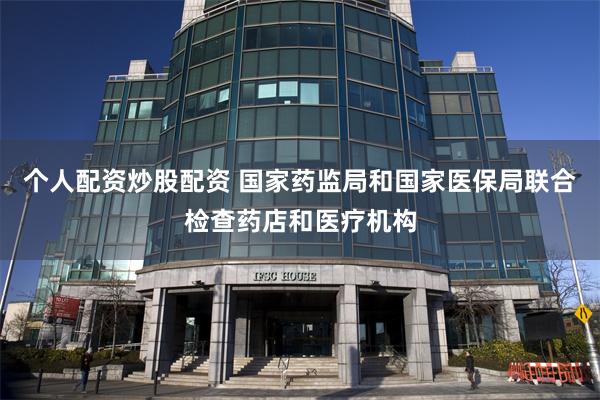 个人配资炒股配资 国家药监局和国家医保局联合检查药店和医疗机构