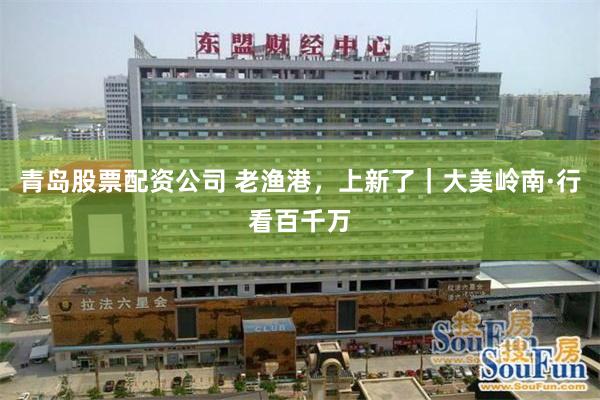青岛股票配资公司 老渔港，上新了｜大美岭南·行看百千万