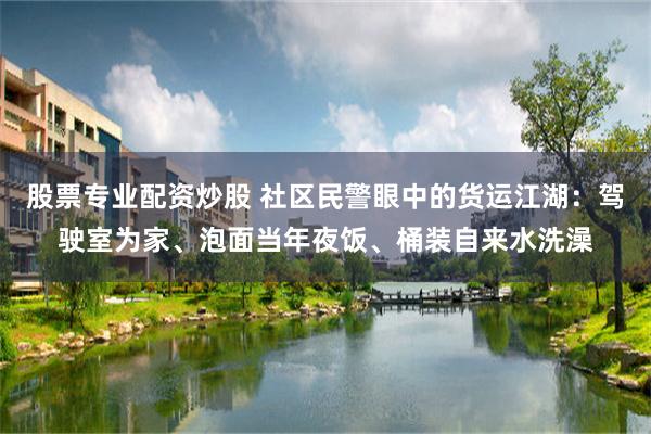 股票专业配资炒股 社区民警眼中的货运江湖：驾驶室为家、泡面当年夜饭、桶装自来水洗澡