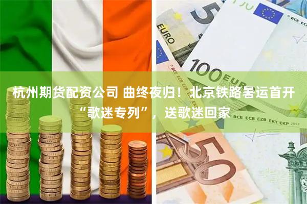 杭州期货配资公司 曲终夜归！北京铁路暑运首开“歌迷专列”，送歌迷回家