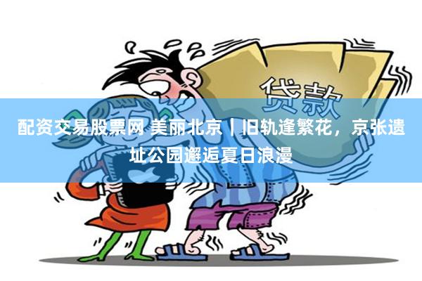 配资交易股票网 美丽北京｜旧轨逢繁花，京张遗址公园邂逅夏日浪漫