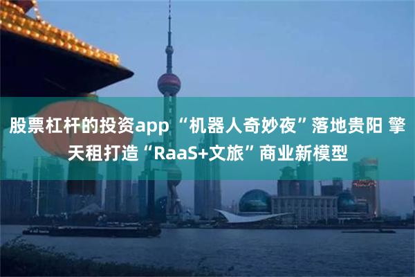 股票杠杆的投资app “机器人奇妙夜”落地贵阳 擎天租打造“RaaS+文旅”商业新模型