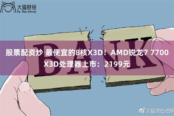 股票配资炒 最便宜的8核X3D！AMD锐龙7 7700X3D处理器上市：2199元