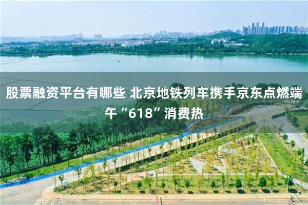 股票融资平台有哪些 北京地铁列车携手京东点燃端午“618”消费热