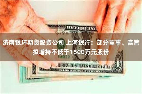 济南银环期货配资公司 上海银行：部分董事、高管拟增持不低于1500万元股份
