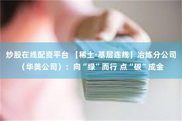 炒股在线配资平台 【稀土·基层连线】冶炼分公司（华美公司）：向“绿”而行 点“碳”成金